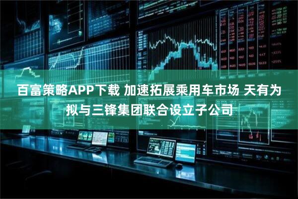 百富策略APP下载 加速拓展乘用车市场 天有为拟与三锋集团联合设立子公司