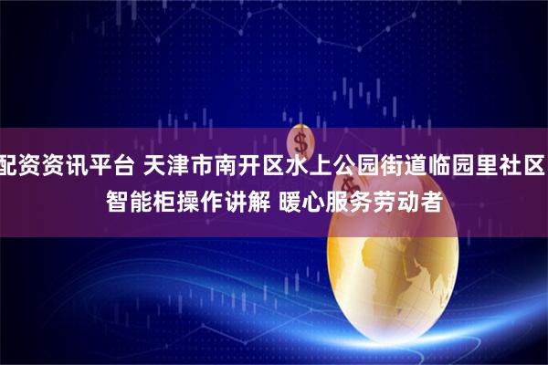 配资资讯平台 天津市南开区水上公园街道临园里社区：智能柜操作讲解 暖心服务劳动者