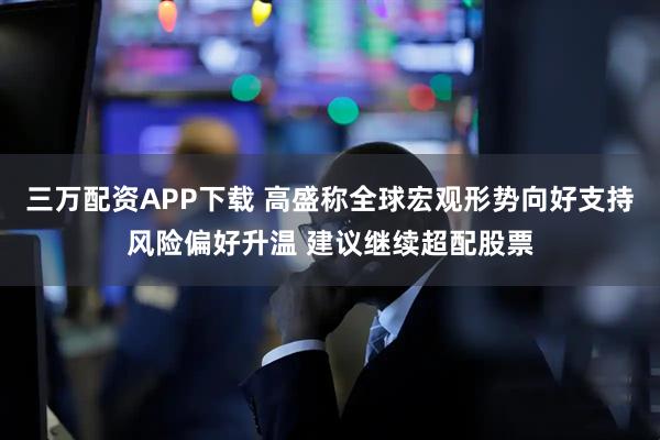 三万配资APP下载 高盛称全球宏观形势向好支持风险偏好升温 建议继续超配股票