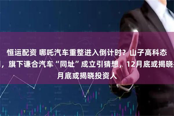 恒运配资 哪吒汽车重整进入倒计时？山子高科态度不明，旗下谦合汽车“同址”成立引猜想，12月底或揭晓投资人