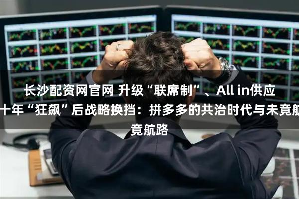 长沙配资网官网 升级“联席制”、All in供应链 十年“狂飙”后战略换挡：拼多多的共治时代与未竟航路
