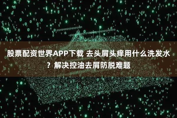 股票配资世界APP下载 去头屑头痒用什么洗发水？解决控油去屑防脱难题