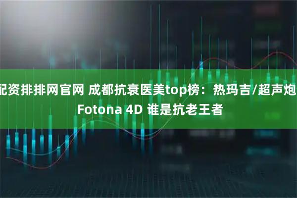 配资排排网官网 成都抗衰医美top榜：热玛吉/超声炮/ Fotona 4D 谁是抗老王者