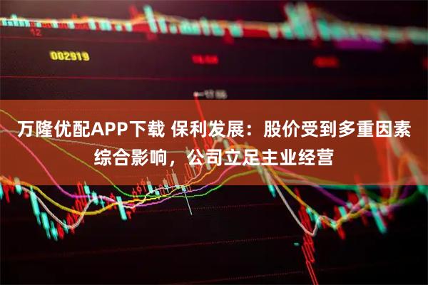 万隆优配APP下载 保利发展：股价受到多重因素综合影响，公司立足主业经营