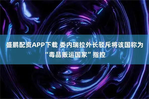 盛鹏配资APP下载 委内瑞拉外长驳斥将该国称为“毒品贩运国家”指控