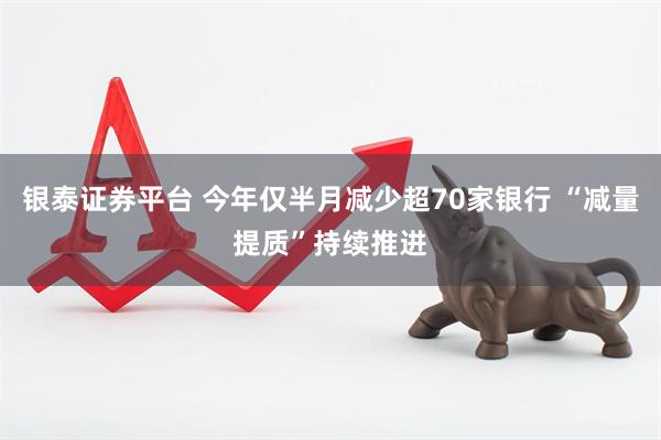 银泰证券平台 今年仅半月减少超70家银行 “减量提质”持续推进