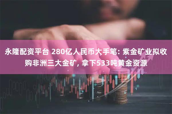 永隆配资平台 280亿人民币大手笔: 紫金矿业拟收购非洲三大金矿, 拿下533吨黄金资源