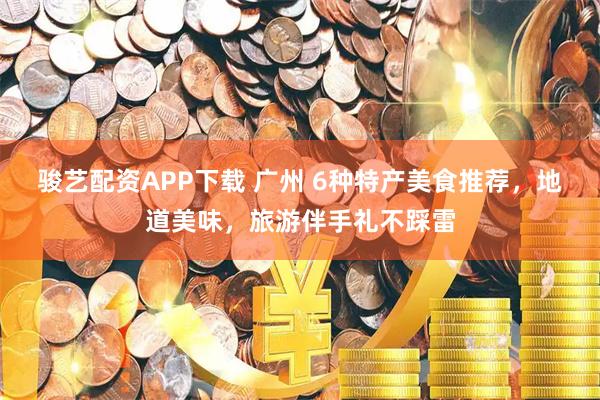 骏艺配资APP下载 广州 6种特产美食推荐，地道美味，旅游伴手礼不踩雷