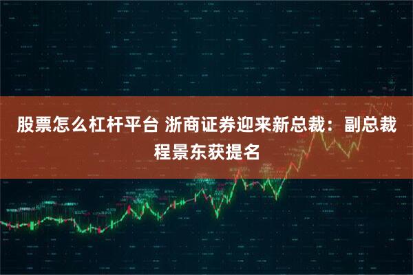 股票怎么杠杆平台 浙商证券迎来新总裁：副总裁程景东获提名