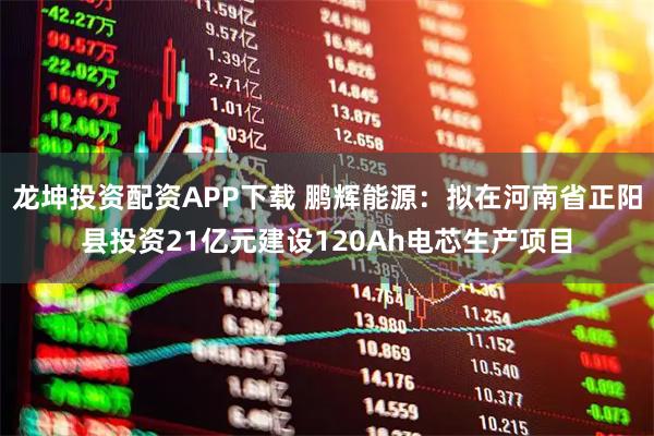 龙坤投资配资APP下载 鹏辉能源：拟在河南省正阳县投资21亿元建设120Ah电芯生产项目