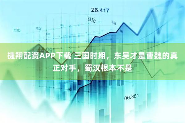 捷翔配资APP下载 三国时期，东吴才是曹魏的真正对手，蜀汉根本不是