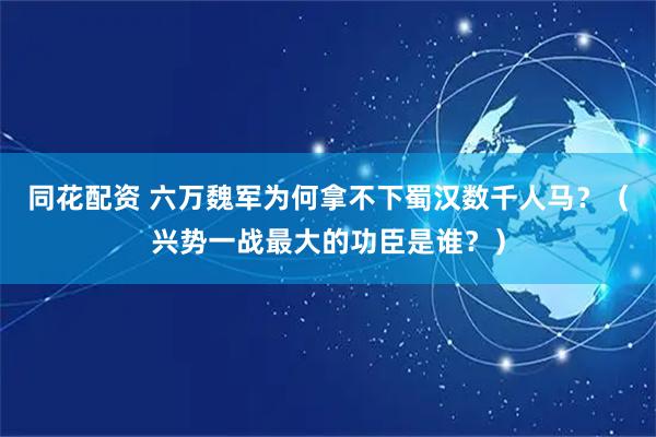 同花配资 六万魏军为何拿不下蜀汉数千人马？（兴势一战最大的功臣是谁？）