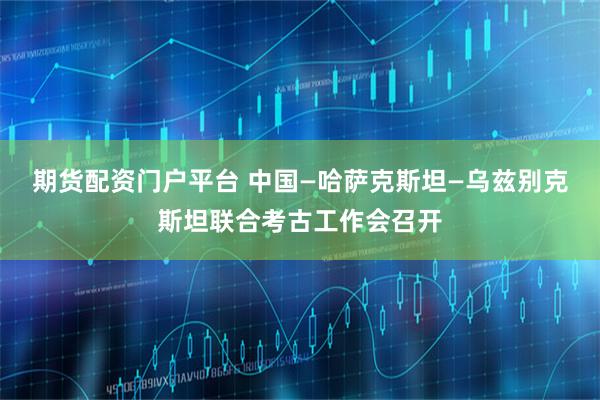 期货配资门户平台 中国—哈萨克斯坦—乌兹别克斯坦联合考古工作会召开