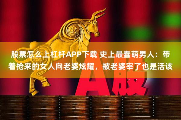 股票怎么上杠杆APP下载 史上最蠢萌男人：带着抢来的女人向老婆炫耀，被老婆宰了也是活该