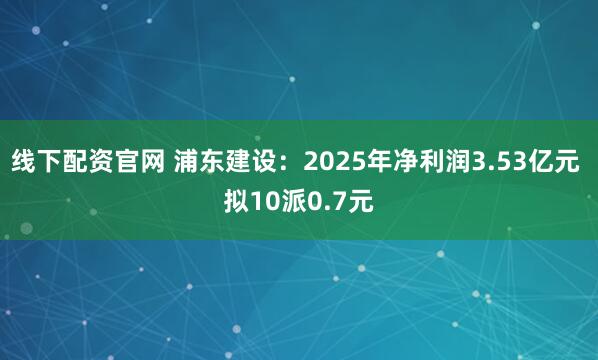 线下配资官网 浦东建设：2025年净利润3.53亿元 拟10派0.7元