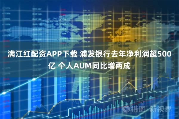 满江红配资APP下载 浦发银行去年净利润超500亿 个人AUM同比增两成