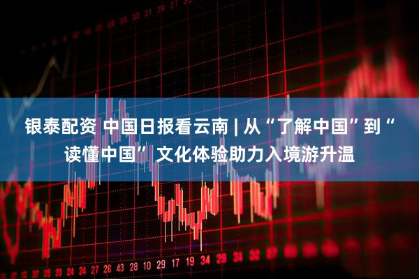 银泰配资 中国日报看云南 | 从“了解中国”到“读懂中国” 文化体验助力入境游升温