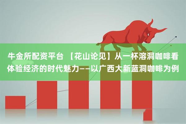 牛金所配资平台 【花山论见】从一杯溶洞咖啡看体验经济的时代魅力——以广西大新蓝洞咖啡为例